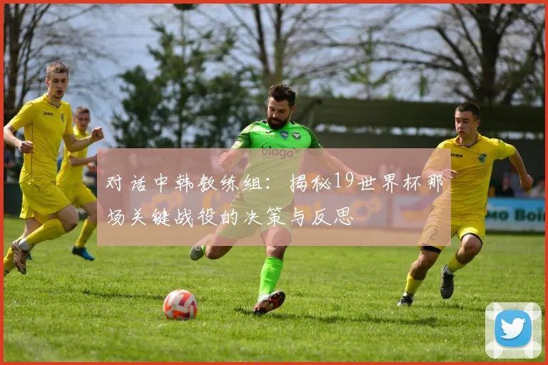 对话中韩教练组：揭秘19世界杯那场关键战役的决策与反思