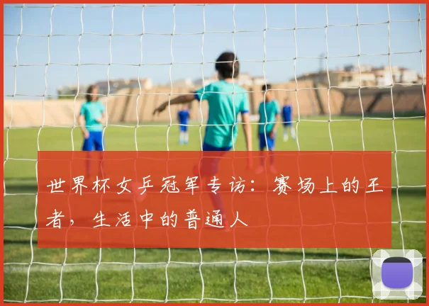 世界杯女乒冠军专访：赛场上的王者，生活中的普通人