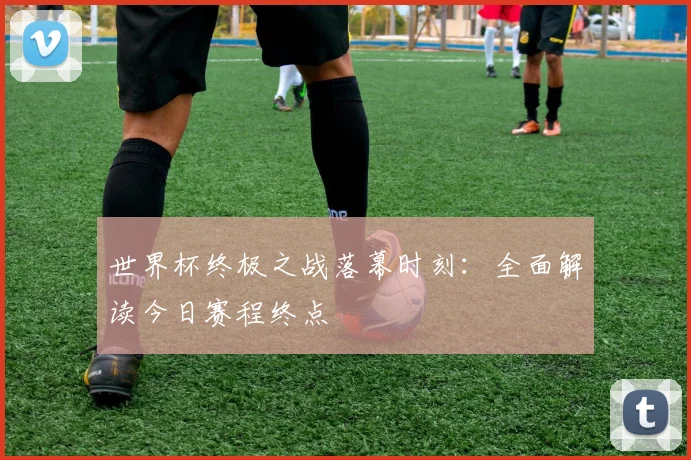世界杯终极之战落幕时刻：全面解读今日赛程终点