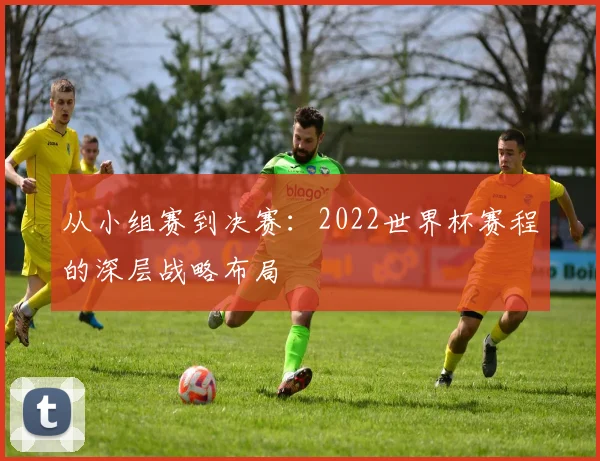 从小组赛到决赛:2022世界杯赛程的深层战略布局